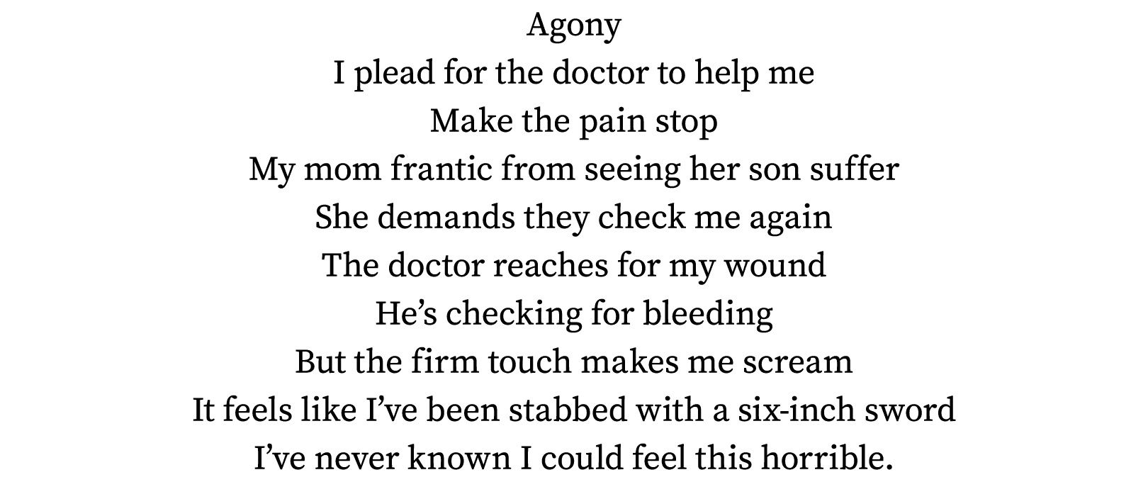 Agony I plead for the doctor to help me Make the pain stop My mom frantic from seeing her son suffer She demands they   