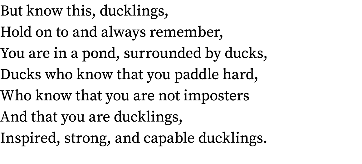 But know this, ducklings, Hold on to and always remember, You are in a pond, surrounded by ducks, Ducks who know that...