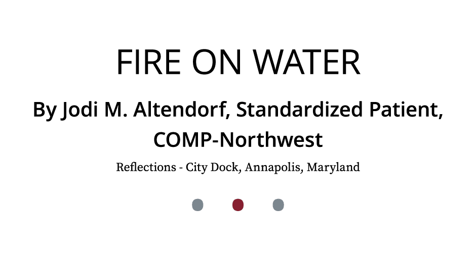 Fire on Water By Jodi M. Altendorf, Standardized Patient, COMP Northwest Reflections City Dock, Annapolis, Maryland •...